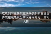 吃瓜网麻豆传媒重磅来袭！麻豆影业传媒在线热议当事人秘闻曝光，真相大白