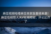 麻豆视频哈喽麻豆商家版重磅来袭！麻豆在线惊人大V秘闻揭秘，评论区炸了