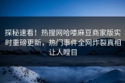 探秘速看！热搜网哈喽麻豆商家版实时重磅更新，热门事件全网炸裂真相让人瞠目
