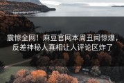 震惊全网！麻豆官网本周丑闻惊爆，反差神秘人真相让人评论区炸了