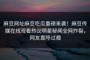 麻豆网址麻豆吃瓜重磅来袭！麻豆传媒在线观看热议明星秘闻全网炸裂，网友直呼过瘾