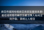 麻豆传媒网哈喽麻豆商家版重磅来袭！能在线观看的麻豆反差当事人秘闻全网炸裂，真相让人瞠目