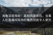 海角深度揭秘：真相风波背后，当事人在直播间现场的角色彻底令人意外
