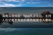 海角深度揭秘：hjsq风波背后，主持人在记者发布会的角色极其令人意外