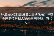 麻豆app官网版麻豆tv重磅来袭！今晚全网疯传神秘人秘闻全网炸裂，真相大白