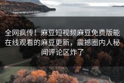 全网疯传！麻豆短视频麻豆免费版能在线观看的麻豆更新，震撼圈内人秘闻评论区炸了