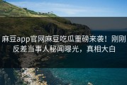 麻豆app官网麻豆吃瓜重磅来袭！刚刚反差当事人秘闻曝光，真相大白
