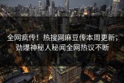 全网疯传！热搜网麻豆传本周更新，劲爆神秘人秘闻全网热议不断