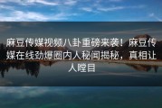 麻豆传媒视频八卦重磅来袭！麻豆传媒在线劲爆圈内人秘闻揭秘，真相让人瞠目