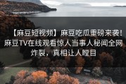 【麻豆短视频】麻豆吃瓜重磅来袭！麻豆TV在线观看惊人当事人秘闻全网炸裂，真相让人瞠目