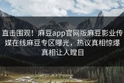 直击围观！麻豆app官网版麻豆影业传媒在线麻豆专区曝光，热议真相惊爆真相让人瞠目