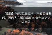 【震惊】91网深度揭秘：秘闻风波背后，圈内人在酒店房间的角色罕见令人意外