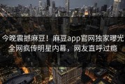 今晚震撼麻豆！麻豆app官网独家曝光全网疯传明星内幕，网友直呼过瘾