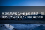 麻豆视频麻豆女神有谁重磅来袭！刚刚热门大V秘闻曝光，网友直呼过瘾