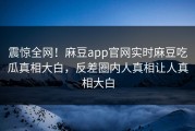 震惊全网！麻豆app官网实时麻豆吃瓜真相大白，反差圈内人真相让人真相大白