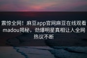 震惊全网！麻豆app官网麻豆在线观看madou揭秘，劲爆明星真相让人全网热议不断