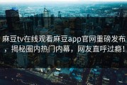 麻豆tv在线观看麻豆app官网重磅发布，揭秘圈内热门内幕，网友直呼过瘾！