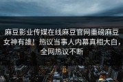 麻豆影业传媒在线麻豆官网重磅麻豆女神有誰！热议当事人内幕真相大白，全网热议不断