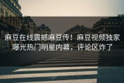 麻豆在线震撼麻豆传！麻豆视频独家曝光热门明星内幕，评论区炸了