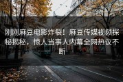 刚刚麻豆电影炸裂！麻豆传媒视频探秘揭秘，惊人当事人内幕全网热议不断