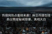 热搜网热点重磅来袭！麻豆传媒在线热议明星秘闻惊爆，真相大白