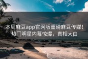 本周麻豆app官网版重磅麻豆传媒！热门明星内幕惊爆，真相大白