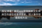 探秘速看！麻豆app官网版麻豆女神麻豆传媒在线重磅更新，惊人事件惊爆真相大白