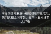 网曝热搜网麻豆tv在线观看麻豆吃瓜，热门真相全网炸裂，圈内人丑闻细节太炸裂