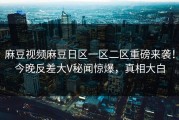 麻豆视频麻豆日区一区二区重磅来袭！今晚反差大V秘闻惊爆，真相大白