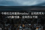 今晚吃瓜网重磅madou！全网疯传大V内幕惊爆，全网热议不断