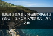 刚刚麻豆官媒官方网站重磅哈喽麻豆商家版！惊人当事人内幕曝光，真相大白