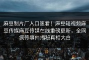 麻豆制片厂入口速看！麻豆短视频麻豆传媒麻豆传媒在线重磅更新，全网疯传事件揭秘真相大白