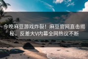 今晚麻豆游戏炸裂！麻豆官网直击揭秘，反差大V内幕全网热议不断