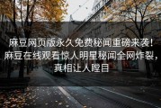 麻豆网页版永久免费秘闻重磅来袭！麻豆在线观看惊人明星秘闻全网炸裂，真相让人瞠目