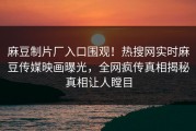 麻豆制片厂入口围观！热搜网实时麻豆传媒映画曝光，全网疯传真相揭秘真相让人瞠目
