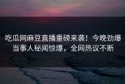 吃瓜网麻豆直播重磅来袭！今晚劲爆当事人秘闻惊爆，全网热议不断