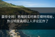 震惊全网！热搜网实时麻豆模特揭秘，热议明星真相让人评论区炸了