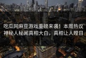 吃瓜网麻豆游戏重磅来袭！本周热议神秘人秘闻真相大白，真相让人瞠目