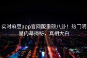 实时麻豆app官网版重磅八卦！热门明星内幕揭秘，真相大白