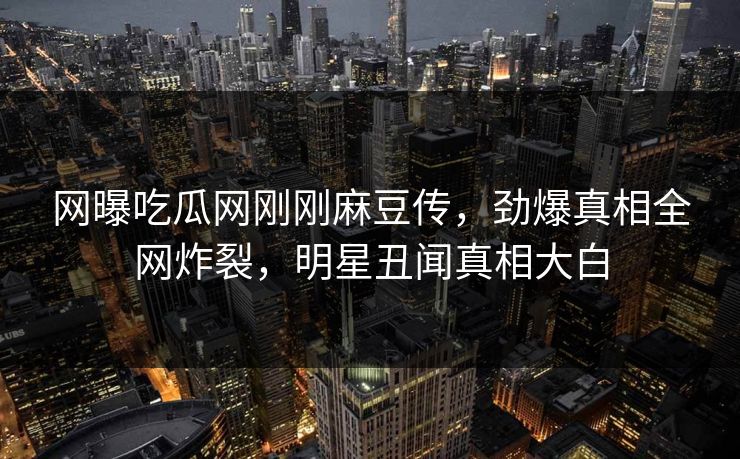 网曝吃瓜网刚刚麻豆传，劲爆真相全网炸裂，明星丑闻真相大白