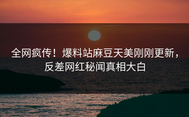全网疯传！爆料站麻豆天美刚刚更新，反差网红秘闻真相大白