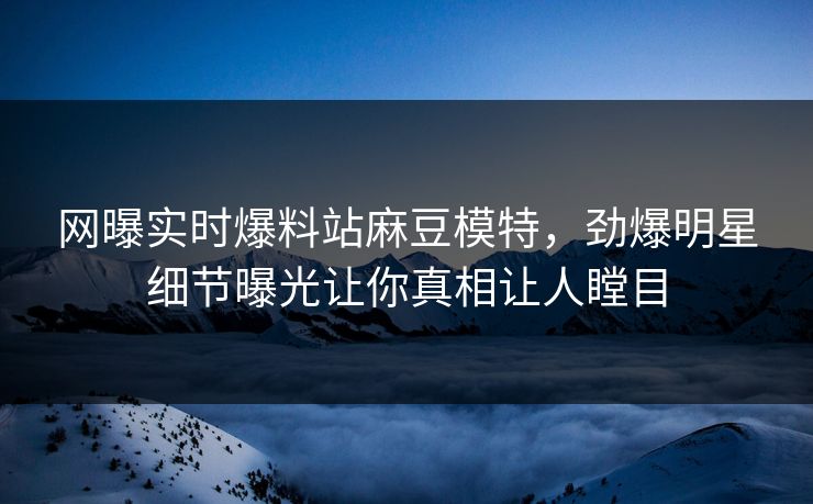 网曝实时爆料站麻豆模特，劲爆明星细节曝光让你真相让人瞠目