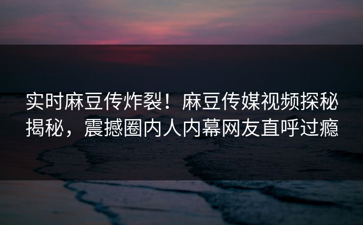 实时麻豆传炸裂！麻豆传媒视频探秘揭秘，震撼圈内人内幕网友直呼过瘾
