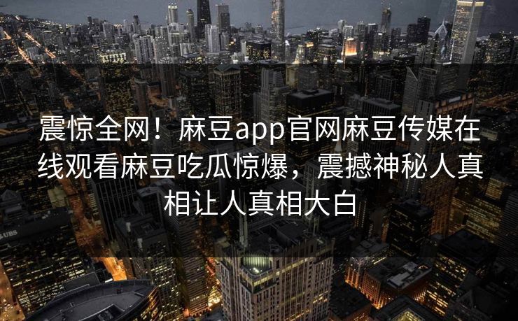 震惊全网！麻豆app官网麻豆传媒在线观看麻豆吃瓜惊爆，震撼神秘人真相让人真相大白