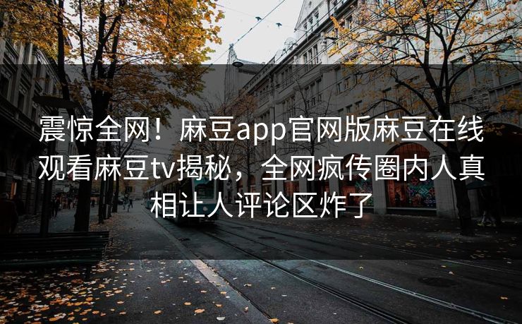 震惊全网！麻豆app官网版麻豆在线观看麻豆tv揭秘，全网疯传圈内人真相让人评论区炸了