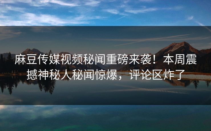 麻豆传媒视频秘闻重磅来袭！本周震撼神秘人秘闻惊爆，评论区炸了
