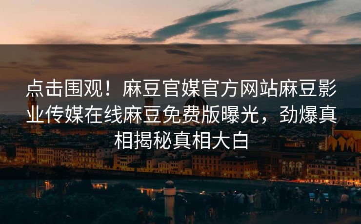 点击围观！麻豆官媒官方网站麻豆影业传媒在线麻豆免费版曝光，劲爆真相揭秘真相大白