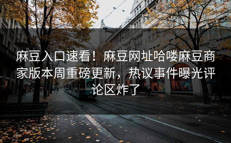 麻豆入口速看！麻豆网址哈喽麻豆商家版本周重磅更新，热议事件曝光评论区炸了
