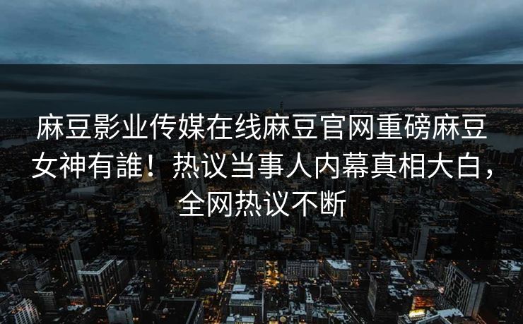麻豆影业传媒在线麻豆官网重磅麻豆女神有誰！热议当事人内幕真相大白，全网热议不断