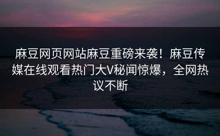 麻豆网页网站麻豆重磅来袭！麻豆传媒在线观看热门大V秘闻惊爆，全网热议不断